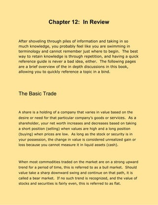 Chapter 12: In Review
After shoveling through piles of information and taking in so
much knowledge, you probably feel like you are swimming in
terminology and cannot remember just where to begin. The best
way to retain knowledge is through repetition, and having a quick
reference guide is never a bad idea, either. The following pages
are a brief overview of the in depth discussions in this book,
allowing you to quickly reference a topic in a bind.
The Basic Trade
A share is a holding of a company that varies in value based on the
desire or need for that particular company’s goods or ​services. As a
shareholder, your net worth increases and decreases based on taking
a short position (selling) when values are high and a long position
(buying) when prices are low. As long as the stock or security is in
your possession, the change in value is considered unrealized gain or
loss because you cannot measure it in liquid assets (cash).
When most commodities traded on the market are on a strong upward
trend for a period of time, this is referred to as a bull market. Should
value take a sharp downward swing and continue on that path, it is
called a bear market. If no such trend is recognized, and the value of
stocks and securities is fairly even, this is referred to as flat.
 