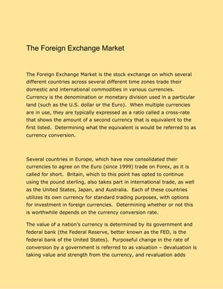 The Foreign Exchange Market
The Foreign Exchange Market is the stock exchange on which several
different countries across several different time zones trade their
domestic and international commodities in various currencies.
Currency is the denomination or monetary division used in a particular
land (such as the U.S. dollar or the Euro). When multiple currencies
are in use, they are typically expressed as a ratio called a cross-rate
that shows the amount of a second currency that is equivalent to the
first listed. Determining what the equivalent is would be referred to as
currency conversion.
Several countries in Europe, which have now consolidated their
currencies to agree on the Euro (since 1999) trade on Forex, as it is
called for short. Britain, which to this point has opted to continue
using the pound sterling, also takes part in international trade, as well
as the United States, Japan, and Australia. Each of these countries
utilizes its own currency for standard trading purposes, with options
for investment in foreign currencies. Determining whether or not this
is worthwhile depends on the currency conversion rate.
The value of a nation’s currency is determined by its government and
federal bank (the Federal Reserve, better known as the FED, is the
federal bank of the United States). Purposeful change in the rate of
conversion by a government is referred to as valuation – devaluation is
taking value and strength from the currency, and revaluation adds
 