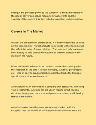 strength and purchase power to the currency. If the same change to
the rate of conversion occurs naturally through events and the
volatility of the market, it is then called appreciation and depreciation.
Careers In The Market
Without the assistance of professionals, it is nearly impossible to trade
on the open market. Market analysts track trends in the stock market
that affect the value of share holdings. They use such information and
basic history to help predict the outcome of different aspects of the
market in the future.
Other individuals, referred to as chartists, create charts and graphs
that interpret all the data – various numbers, statistics, percentages,
etc – into an easy to read candlestick chart that tracks the trends of
specific commodities on the market.
A stockbroker is an individual or a company that assists you in making
your investments. A broker can aid you in making smart financial
decisions, helping you track your and place your orders, and following
trends in the market.
A market-maker does the same job as a stockbroker, with the
exception that this individual or company retains an investment in a
 