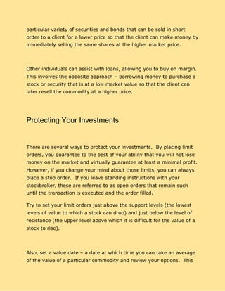 particular variety of securities and bonds that can be sold in short
order to a client for a lower price so that the client can make money by
immediately selling the same shares at the higher market price.
Other individuals can assist with loans, allowing you to buy on margin.
This involves the opposite approach – borrowing money to purchase a
stock or security that is at a low market value so that the client can
later resell the commodity at a higher price.
Protecting Your Investments
There are several ways to protect your investments. By placing limit
orders, you guarantee to the best of your ability that you will not lose
money on the market and virtually guarantee at least a minimal profit.
However, if you change your mind about those limits, you can always
place a stop order. If you leave standing instructions with your
stockbroker, these are referred to as open orders that remain such
until the transaction is executed and the order filled.
Try to set your limit orders just above the support levels (the lowest
levels of value to which a stock can drop) and just below the level of
resistance (the upper level above which it is difficult for the value of a
stock to rise).
Also, set a value date – a date at which time you can take an average
of the value of a particular commodity and review your options. This
 