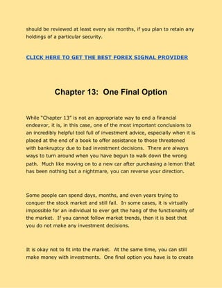 should be reviewed at least every six months, if you plan to retain any
holdings of a particular security.
CLICK HERE TO GET THE BEST FOREX SIGNAL PROVIDER
Chapter 13: One Final Option
While “Chapter 13” is not an appropriate way to end a financial
endeavor, it is, in this case, one of the most important conclusions to
an incredibly helpful tool full of investment advice, especially when it is
placed at the end of a book to offer assistance to those threatened
with bankruptcy due to bad investment decisions. There are always
ways to turn around​ ​when you have begun to walk down the wrong
path. Much like moving on to a new car after purchasing a lemon​ that
has been nothing but a nightmare, you can reverse your direction.
Some people can spend days, months, and even years trying to
conquer the stock market and still fail. In some cases, it is virtually
impossible for an individual to ever get the hang of the functionality of
the market. If you cannot follow market trends, then it is best that
you do not make any investment decisions.
It is okay not to fit into the market. At the same time, you can still
make money with investments. One final option you have is to create
 