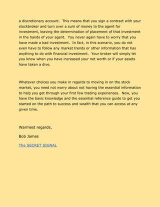 a discretionary account. This means that you sign a contract with your
stockbroker and turn over a sum of money to the agent for
investment, leaving the determination of placement of that investment
in the hands of your agent. You never again have to worry that you
have made a bad investment. In fact, in this scenario, you do not
even have to follow any market trends or other information that has
anything to do with financial investment. Your broker will simply let
you know when you have increased your net worth or if your assets
have taken a dive.
Whatever choices you make in regards to moving in on the stock
market, you need not worry about not having the essential information
to help you get through your first few trading experiences. Now, you
have the basic knowledge and the essential reference guide to get you
started on the path to success and wealth that you can access at any
given time.
Warmest regards,
Bob James
The SECRET SIGNAL
 