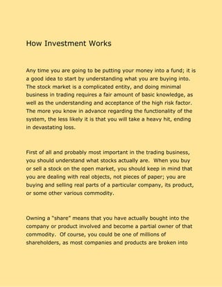 How Investment Works
Any time you are going to be putting your money into a fund; it is
a good idea to start by understanding what you are buying into.
The stock market is a complicated entity, and doing minimal
business in trading requires a fair amount of basic knowledge, as
well as the understanding and acceptance of the high risk factor.
The more you know in advance regarding the functionality of the
system, the less likely it is that you will take a heavy hit, ending
in devastating loss.
First of all and probably most important in the trading business,
you should understand what stocks actually are. When you buy
or sell a stock on the open market, you should keep in mind that
you are dealing with real objects, not pieces of paper; you are
buying and selling real parts of a particular company, its product,
or some other various commodity.
Owning a “share” means that you have actually bought into the
company or product involved and become a partial owner of that
commodity. Of course, you could be one of millions of
shareholders, as most companies and products are broken into
 
