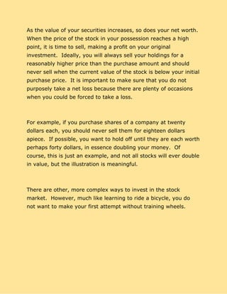 As the value of your securities increases, so does your net worth.
When the price of the stock in your possession reaches a high
point, it is time to sell, making a profit on your original
investment. Ideally, you will always sell your holdings for a
reasonably higher price than the purchase amount and should
never sell when the current value of the stock is below your initial
purchase price. It is important to make sure that you do not
purposely take a net loss because there are plenty of occasions
when you could be forced to take a loss.
For example, if you purchase shares of a company at twenty
dollars each, you should never sell them for eighteen dollars
apiece. If possible, you want to hold off until they are each worth
perhaps forty dollars, in essence doubling your money. Of
course, this is just an example, and not all stocks will ever double
in value, but the illustration is meaningful.
There are other, more complex ways to invest in the stock
market. However, much like learning to ride a bicycle, you do
not want to make your first attempt without training wheels.
 