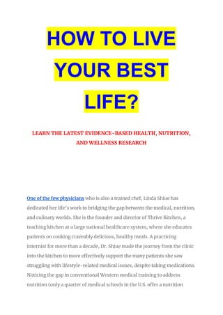 HOW TO LIVE
YOUR BEST
LIFE?
LEARN THE LATEST EVIDENCE-BASED HEALTH, NUTRITION,
AND WELLNESS RESEARCH
One of the few physicians who is also a trained chef, Linda Shiue has
dedicated her life’s work to bridging the gap between the medical, nutrition,
and culinary worlds. She is the founder and director of Thrive Kitchen, a
teaching kitchen at a large national healthcare system, where she educates
patients on cooking craveably delicious, healthy meals. A practicing
internist for more than a decade, Dr. Shiue made the journey from the clinic
into the kitchen to more effectively support the many patients she saw
struggling with lifestyle-related medical issues, despite taking medications.
Noticing the gap in conventional Western medical training to address
nutrition (only a quarter of medical schools in the U.S. offer a nutrition
 