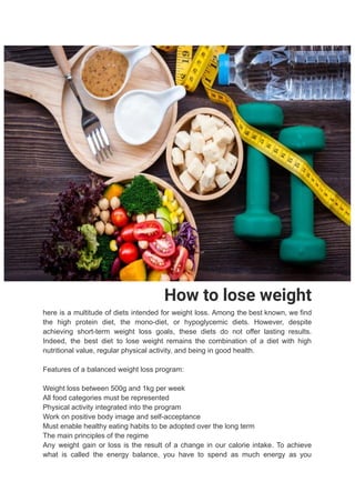 How to lose weight
here is a multitude of diets intended for weight loss. Among the best known, we find
the high protein diet, the mono-diet, or hypoglycemic diets. However, despite
achieving short-term weight loss goals, these diets do not offer lasting results.
Indeed, the best diet to lose weight remains the combination of a diet with high
nutritional value, regular physical activity, and being in good health.
Features of a balanced weight loss program:
Weight loss between 500g and 1kg per week
All food categories must be represented
Physical activity integrated into the program
Work on positive body image and self-acceptance
Must enable healthy eating habits to be adopted over the long term
The main principles of the regime
Any weight gain or loss is the result of a change in our calorie intake. To achieve
what is called the energy balance, you have to spend as much energy as you
 