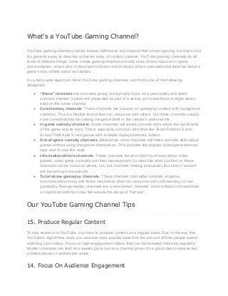 What’s a YouTube Gaming Channel?
YouTube gaming channels can be loosely-defined as any channel that covers gaming, but that’s a bit
too general a way to describe a diverse array of content creators. YouTube gaming channels do all
kinds of different things: some create gaming-inspired comedic skits, others focus on in-game
commentaries, others dive in deep with criticism and analysis, others speculate and theorize about a
game’s lore, others serve as tutorials…
It’s a fairly wide spectrum. Most YouTube gaming channels can fit into one of the following
categories:
● “Show” channels are a diverse group, but typically focus on a personality and share
common themes. Videos are presented as part of a series, and sometimes multiple series
exist on the same channel.
● Commentary channels. These channels are focused on gameplay content with background
narration. This is a flexible format that can crossover with others, but these channels usually
have commentaries discussing the game itself or the creator’s personal life.
● In-game comedy channels. Some channels will create comedic skits within the constraints
of the game and its tools. This is especially common with titles like Team Fortress 2 and
Grand Theft Auto V: two games with in-depth replay/cinematic editors.
● Out-of-game comedy channels. Meanwhile, other channels will make comedic skits about
games without using the games themselves. This includes the popular video game-themed
raps and “in real life” skits.
● Informational/trivia channels. These channels focus on Did You Knows about video
games, video game consoles and their development. Content like what you find on these
channels can be found on others, too, but channels hosting exclusively this kind of content
are becoming more popular.
● Tutorial/raw gameplay channels. These channels host either tutorials on game
mechanics/improving with those mechanics (this can crossover with commentary) or raw
gameplay. Raw gameplay channels are a rarer breed, however, since without commentaries
or significant editing it may fall outside the range of “fair use”.
Our YouTube Gaming Channel Tips
15. Produce Regular Content
To stay relevant on YouTube, you have to produce content on a regular basis. Due to the way that
YouTube’s algorithims work, you become more popular based on the amount of time people spend
watching your videos. Focus on high-engagement videos that can be released relatively regularly-
smaller channels can start at a weekly pace, but as a channel grows it’s a good idea to release two
or three pieces of content per week.
14. Focus On Audience Engagement
 