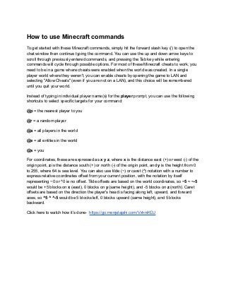 How to use Minecraft commands
To get started with these Minecraft commands, simply hit the forward slash key (/) to open the
chat window then continue typing the command. You can use the up and down arrow keys to
scroll through previously entered commands, and pressing the Tab key while entering
commands will cycle through possible options. For most of these Minecraft cheats to work, you
need to be in a game where cheats were enabled when the world was created. In a single
player world where they weren't, you can enable cheats by opening the game to LAN and
selecting "Allow Cheats" (even if you are not on a LAN), and this choice will be remembered
until you quit your world.
Instead of typing in individual player name(s) for the player prompt, you can use the following
shortcuts to select specific targets for your command:
@p = the nearest player to you
@r = a random player
@a = all players in the world
@e = all entities in the world
@s = you
For coordinates, these are expressed as x y z, where x is the distance east (+) or west (-) of the
origin point, z is the distance south (+) or north (-) of the origin point, and y is the height from 0
to 255, where 64 is sea level. You can also use tilde (~) or caret (^) notation with a number to
express relative coordinates offset from your current position, with the notation by itself
representing ~0 or ^0 ie no offset. Tilde offsets are based on the world coordinates, so ~5 ~ ~-5
would be +5 blocks on x (east), 0 blocks on y (same height), and -5 blocks on z (north). Caret
offsets are based on the direction the player's head is facing along left, upward, and forward
axes, so ^5 ^ ^-5 would be 5 blocks left, 0 blocks upward (same height), and 5 blocks
backward.
Click here to watch how it’s done- https://go.menjelajahi.com/VxhniKDJ
 