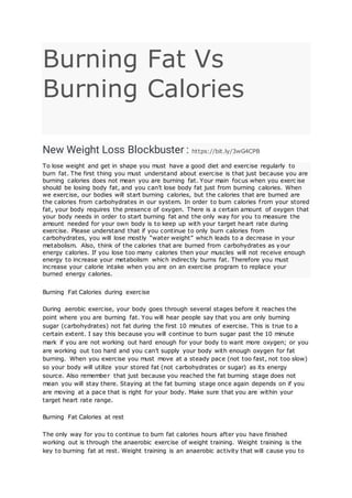 Burning Fat Vs
Burning Calories
New Weight Loss Blockbuster : https://bit.ly/3wG4CPB
To lose weight and get in shape you must have a good diet and exercise regularly to
burn fat. The first thing you must understand about exercise is that just because you are
burning calories does not mean you are burning fat. Your main focus when you exerc ise
should be losing body fat, and you can’t lose body fat just from burning calories. When
we exercise, our bodies will start burning calories, but the calories that are burned are
the calories from carbohydrates in our system. In order to burn calories from your stored
fat, your body requires the presence of oxygen. There is a certain amount of oxygen that
your body needs in order to start burning fat and the only way for you to measure the
amount needed for your own body is to keep up with your target heart rate during
exercise. Please understand that if you continue to only burn calories from
carbohydrates, you will lose mostly “water weight” which leads to a decrease in your
metabolism. Also, think of the calories that are burned from carbohydrates as your
energy calories. If you lose too many calories then your muscles will not receive enough
energy to increase your metabolism which indirectly burns fat. Therefore you must
increase your calorie intake when you are on an exercise program to replace your
burned energy calories.
Burning Fat Calories during exercise
During aerobic exercise, your body goes through several stages before it reaches the
point where you are burning fat. You will hear people say that you are only burning
sugar (carbohydrates) not fat during the first 10 minutes of exercise. This is true to a
certain extent. I say this because you will continue to burn sugar past the 10 minute
mark if you are not working out hard enough for your body to want more oxygen; or you
are working out too hard and you can’t supply your body with enough oxygen for fat
burning. When you exercise you must move at a steady pace (not too fast, not too slow)
so your body will utilize your stored fat (not carbohydrates or sugar) as its energy
source. Also remember that just because you reached the fat burning stage does not
mean you will stay there. Staying at the fat burning stage once again depends on if you
are moving at a pace that is right for your body. Make sure that you are within your
target heart rate range.
Burning Fat Calories at rest
The only way for you to continue to burn fat calories hours after you have finished
working out is through the anaerobic exercise of weight training. Weight training is the
key to burning fat at rest. Weight training is an anaerobic activity that will cause you to
 