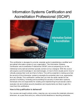 Information Systems Certification and
Accreditation Professional (ISCAP)
This certification is designed to provide complete guide to establishing a certified and
accredited information system in any organization. The Information Systems
Certification and Accreditation Professional (ISCAP) aims at preparing you for the
intellectual and practical activities typically carried out by a designer. With this course
will acquire sound knowledge in new technologies, in how to think visually and in how to
critically analyse their work and that of others. This will be essential in making sure that
the security of the information systems outweighs the potential risks to an organization
from any threats. This certification verifies that you have the skills needed for the
practice of certifying, reviewing and accrediting the security of information systems.
Individuals who are responsible for creating and implementing the processes used to
evaluate risk and institute security baselines and requirements are likely to gain the
most from this certification.
How is this qualification is delivered?
Our courses are taught entirely online, meaning you can access the materials wherever,
whenever, at a pace that suits you, without formal deadlines or teaching schedules.
 