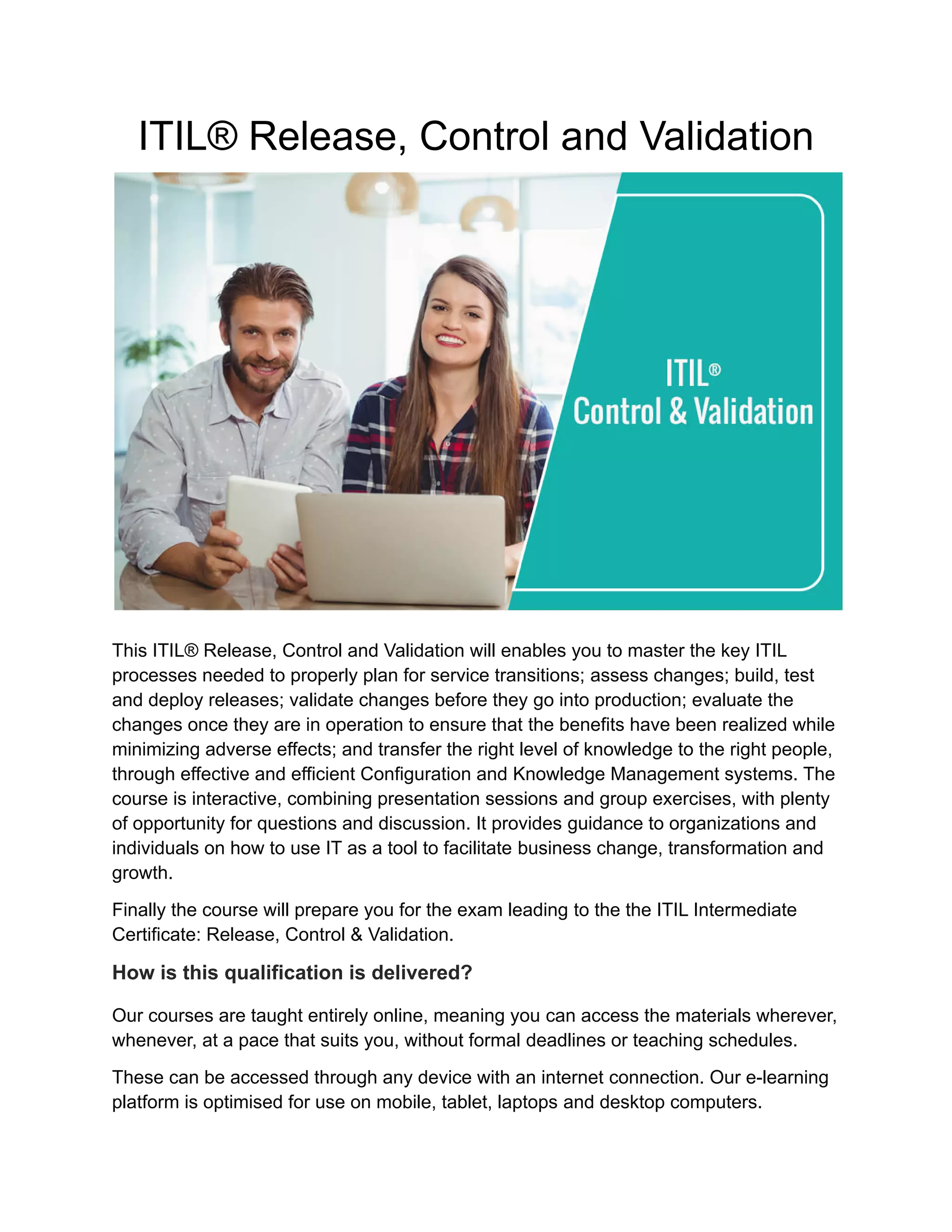 ITIL® Release, Control and Validation
This ITIL® Release, Control and Validation will enables you to master the key ITIL
processes needed to properly plan for service transitions; assess changes; build, test
and deploy releases; validate changes before they go into production; evaluate the
changes once they are in operation to ensure that the benefits have been realized while
minimizing adverse effects; and transfer the right level of knowledge to the right people,
through effective and efficient Configuration and Knowledge Management systems. The
course is interactive, combining presentation sessions and group exercises, with plenty
of opportunity for questions and discussion. It provides guidance to organizations and
individuals on how to use IT as a tool to facilitate business change, transformation and
growth.
Finally the course will prepare you for the exam leading to the the ITIL Intermediate
Certificate: Release, Control & Validation.
How is this qualification is delivered?
Our courses are taught entirely online, meaning you can access the materials wherever,
whenever, at a pace that suits you, without formal deadlines or teaching schedules.
These can be accessed through any device with an internet connection. Our e-learning
platform is optimised for use on mobile, tablet, laptops and desktop computers.
 