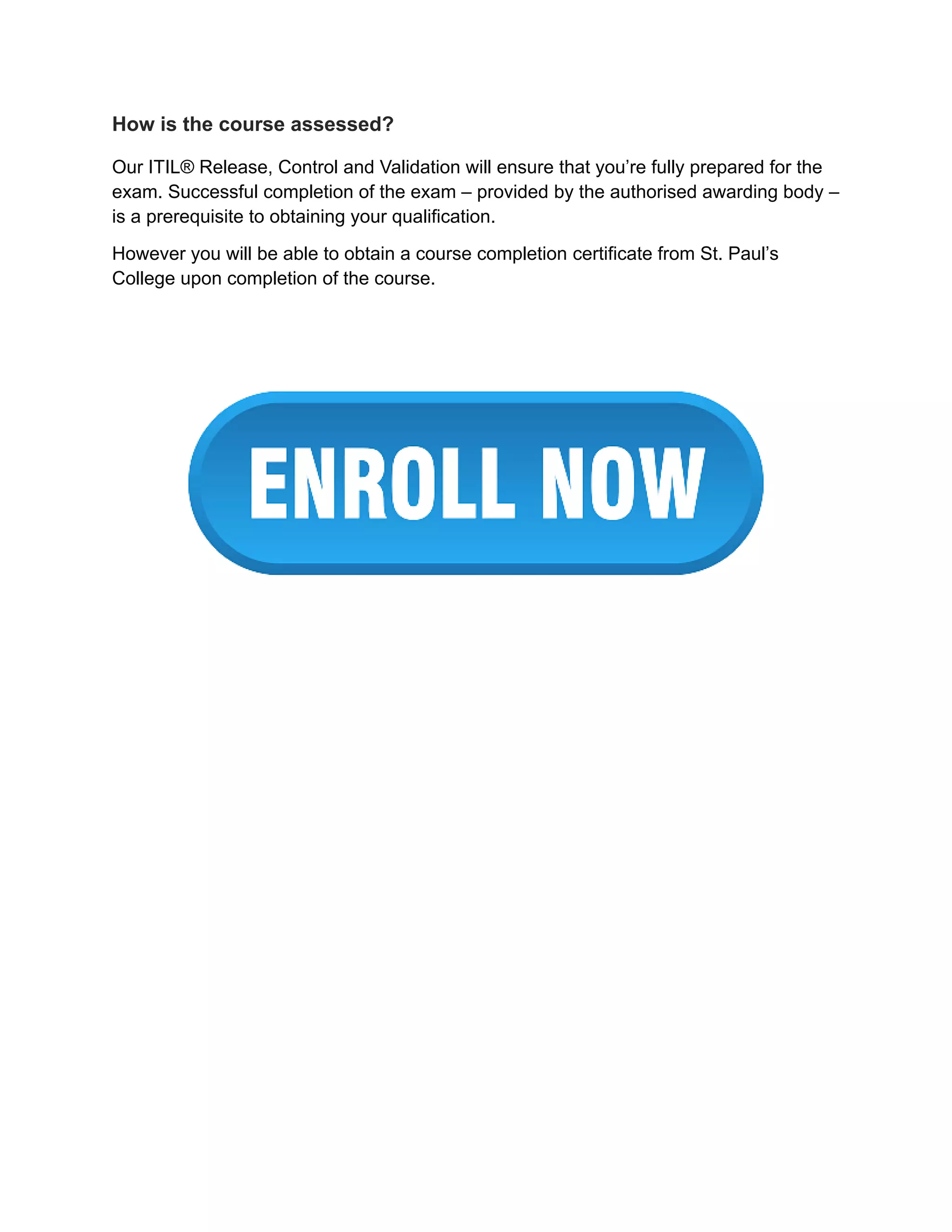 How is the course assessed?
Our ITIL® Release, Control and Validation will ensure that you’re fully prepared for the
exam. Successful completion of the exam – provided by the authorised awarding body –
is a prerequisite to obtaining your qualification.
However you will be able to obtain a course completion certificate from St. Paul’s
College upon completion of the course.
 