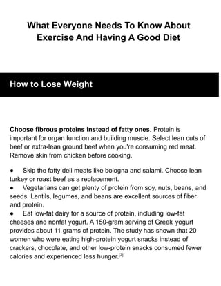 What Everyone Needs To Know About
Exercise And Having A Good Diet
How to Lose Weight
Choose fibrous proteins instead of fatty ones. Protein is
important for organ function and building muscle. Select lean cuts of
beef or extra-lean ground beef when you're consuming red meat.
Remove skin from chicken before cooking.
● Skip the fatty deli meats like bologna and salami. Choose lean
turkey or roast beef as a replacement.
● Vegetarians can get plenty of protein from soy, nuts, beans, and
seeds. Lentils, legumes, and beans are excellent sources of fiber
and protein.
● Eat low-fat dairy for a source of protein, including low-fat
cheeses and nonfat yogurt. A 150-gram serving of Greek yogurt
provides about 11 grams of protein. The study has shown that 20
women who were eating high-protein yogurt snacks instead of
crackers, chocolate, and other low-protein snacks consumed fewer
calories and experienced less hunger.[2]
 