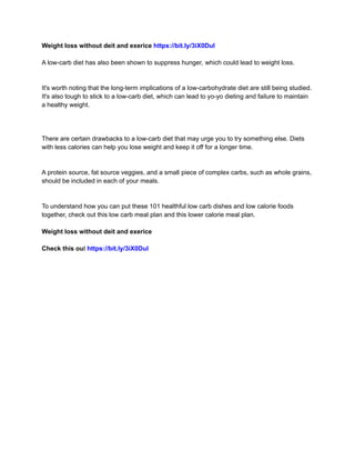 Weight loss without deit and exerice https://bit.ly/3iX0Dul
A low-carb diet has also been shown to suppress hunger, which could lead to weight loss.
It's worth noting that the long-term implications of a low-carbohydrate diet are still being studied.
It's also tough to stick to a low-carb diet, which can lead to yo-yo dieting and failure to maintain
a healthy weight.
There are certain drawbacks to a low-carb diet that may urge you to try something else. Diets
with less calories can help you lose weight and keep it off for a longer time.
A protein source, fat source veggies, and a small piece of complex carbs, such as whole grains,
should be included in each of your meals.
To understand how you can put these 101 healthful low carb dishes and low calorie foods
together, check out this low carb meal plan and this lower calorie meal plan.
Weight loss without deit and exerice
Check this out https://bit.ly/3iX0Dul
 