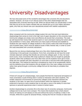 University Disadvantages
We have discussed some of the wonderful advantages that university life and educations
present. However, we must in turn discuss some of the other disadvantages that are
associated with university learning as well. While we discuss these you should keep in mind
that they do not by any means indicate that you should give up on your higher education
goals, only that you should view your educational process with realistic expectations.
>>>>>>>>>>>>>>https://bit.ly/3vRUYbQ
When compared with the community college system the very first and most distinctive
disadvantage that comes to mind is the high cost of upper education on the university level.
Community colleges are simply more cost effective all around than universities. The costs
go well beyond that money that would be spent on room and board making the tuition alone
cost prohibitive in many cases. While there are many types of financial aid available to
students the vast majority of college students in this country make ends meet through the
use of student loans, which must be repaid at quite a hefty interest rate, in order to cover
the costs associated with university educations.
Beyond the one obvious disadvantage there are a few other disadvantages that bear
mentioning in this particular circumstance. First of all, universities do not have the small
intimate classroom settings that literally set community colleges apart. In fact, for lower
level course, most universities offer large auditorium classes that are taught by graduate
students rather than professors and more often than not the students never get to know
those who are charged with their education on more than a nod and smile while passing in
the halls basis. This method for learning is considered by many to be exceptionally inferior
and the statistics prove that students who go straight into a four-year college environment
rather than going through a community college first are far less likely to complete their
degrees.
>>>>>>>>>>>>>>https://bit.ly/3vRUYbQ
If that isn’t enough of a disadvantage, many people find that the impersonal atmosphere of
most universities is quite limiting when it comes to interaction with other students. The
smaller classroom environments of community colleges invite interaction between the
students in the class. An open line of communication within the classroom is greatly
preferred to having so many students that no one gets a voice or the ability to voice their
opinions or personal experiences when it comes to certain topics.
Another disadvantage to university life is the sheer size of university campuses. Community
colleges tend to be much more compact. This means that students have a fairly decent
chance of making it to all classes on time and without the worry of walking 2 miles in ten
minutes. While this is great for physical fitness, missing the first ten minutes of class each
 