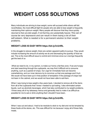 WEIGHT LOSS SOLUTIONS
Many individuals are striving to lose weight; some will succeed while others will fail;
nevertheless, the most difficult fight for people who are able to lose weight is frequently
maintaining their optimum weight. Many people will discover that they have quickly
returned to their pre-diet weight, if not that they are substantially heavier. This can of
course be very depressive and can result in them losing a lot of their
self-esteem. What is needed is for a permanent solution to their weight
problems.
WEIGHT LOSS IS EASY WITH https://bit.ly/3vUrIRL
In the struggle to reduce weight, there are certain apparent paths to pursue. They would
include increasing the amount of activity we do and decreasing the quantity of food we
eat. This is the most difficult issue to control and minimize since our cravings frequently
get the best of us
.What we need to do, in my opinion, is make our home a fat-free zone. If we are hungry
and start searching through the cupboards, we may find it difficult not to consume
anything, such as a packet of crisps. Our urge for immediate food can become
overwhelming, and our inner demons try to convince us that one package won't hurt.
We would not have been put in that position of temptation if the package of crisps had
not been in the cabinet, and we would not have been able to eat them.
When I was trying to lose weight a few years back, I decided to remove all of the items
from all of the cupboards that I knew I needed to quit eating. I also eliminated certain
liquids, such as alcoholic beverages, which had also contributed to my weight problems.
I threw away all of my takeaway menus and generally tried to make it as difficult as
possible for me to eat or drink anything that I shouldn't have been.
WEIGHT LOSS IS EASY WITH https://bit.ly/3vUrIRL
When I was out and about, I had to be resolute to stick to my diet and not be tempted by
these foods at the stores, etc. This was difficult for me because I enjoy all of these fatty
meals.
 