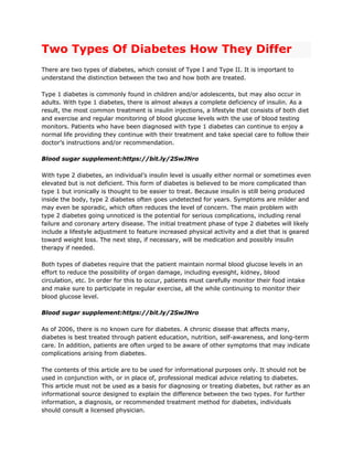 Two Types Of Diabetes How They Differ
There are two types of diabetes, which consist of Type I and Type II. It is important to
understand the distinction between the two and how both are treated.
Type 1 diabetes is commonly found in children and/or adolescents, but may also occur in
adults. With type 1 diabetes, there is almost always a complete deficiency of insulin. As a
result, the most common treatment is insulin injections, a lifestyle that consists of both diet
and exercise and regular monitoring of blood glucose levels with the use of blood testing
monitors. Patients who have been diagnosed with type 1 diabetes can continue to enjoy a
normal life providing they continue with their treatment and take special care to follow their
doctor’s instructions and/or recommendation.
Blood sugar supplement:https://bit.ly/2SwJNro
With type 2 diabetes, an individual’s insulin level is usually either normal or sometimes even
elevated but is not deficient. This form of diabetes is believed to be more complicated than
type 1 but ironically is thought to be easier to treat. Because insulin is still being produced
inside the body, type 2 diabetes often goes undetected for years. Symptoms are milder and
may even be sporadic, which often reduces the level of concern. The main problem with
type 2 diabetes going unnoticed is the potential for serious complications, including renal
failure and coronary artery disease. The initial treatment phase of type 2 diabetes will likely
include a lifestyle adjustment to feature increased physical activity and a diet that is geared
toward weight loss. The next step, if necessary, will be medication and possibly insulin
therapy if needed.
Both types of diabetes require that the patient maintain normal blood glucose levels in an
effort to reduce the possibility of organ damage, including eyesight, kidney, blood
circulation, etc. In order for this to occur, patients must carefully monitor their food intake
and make sure to participate in regular exercise, all the while continuing to monitor their
blood glucose level.
Blood sugar supplement:https://bit.ly/2SwJNro
As of 2006, there is no known cure for diabetes. A chronic disease that affects many,
diabetes is best treated through patient education, nutrition, self-awareness, and long-term
care. In addition, patients are often urged to be aware of other symptoms that may indicate
complications arising from diabetes.
The contents of this article are to be used for informational purposes only. It should not be
used in conjunction with, or in place of, professional medical advice relating to diabetes.
This article must not be used as a basis for diagnosing or treating diabetes, but rather as an
informational source designed to explain the difference between the two types. For further
information, a diagnosis, or recommended treatment method for diabetes, individuals
should consult a licensed physician.
 