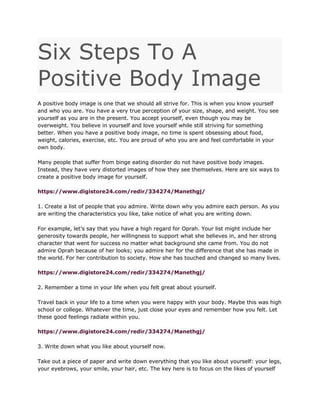 Six Steps To A
Positive Body Image
A positive body image is one that we should all strive for. This is when you know yourself
and who you are. You have a very true perception of your size, shape, and weight. You see
yourself as you are in the present. You accept yourself, even though you may be
overweight. You believe in yourself and love yourself while still striving for something
better. When you have a positive body image, no time is spent obsessing about food,
weight, calories, exercise, etc. You are proud of who you are and feel comfortable in your
own body.
Many people that suffer from binge eating disorder do not have positive body images.
Instead, they have very distorted images of how they see themselves. Here are six ways to
create a positive body image for yourself.
https://www.digistore24.com/redir/334274/Manethgj/
1. Create a list of people that you admire. Write down why you admire each person. As you
are writing the characteristics you like, take notice of what you are writing down.
For example, let’s say that you have a high regard for Oprah. Your list might include her
generosity towards people, her willingness to support what she believes in, and her strong
character that went for success no matter what background she came from. You do not
admire Oprah because of her looks; you admire her for the difference that she has made in
the world. For her contribution to society. How she has touched and changed so many lives.
https://www.digistore24.com/redir/334274/Manethgj/
2. Remember a time in your life when you felt great about yourself.
Travel back in your life to a time when you were happy with your body. Maybe this was high
school or college. Whatever the time, just close your eyes and remember how you felt. Let
these good feelings radiate within you.
https://www.digistore24.com/redir/334274/Manethgj/
3. Write down what you like about yourself now.
Take out a piece of paper and write down everything that you like about yourself: your legs,
your eyebrows, your smile, your hair, etc. The key here is to focus on the likes of yourself
 