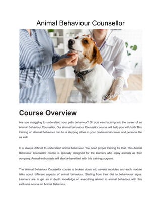 Animal Behaviour Counsellor
Course Overview
Are you struggling to understand your pet’s behaviour? Or, you want to jump into the career of an
Animal Behaviour Counsellor. Our Animal behaviour Counsellor course will help you with both.This
training on Animal Behaviour can be a stepping stone in your professional career and personal life
as well.
It is always difficult to understand animal behaviour. You need proper training for that. This Animal
Behaviour Counsellor course is specially designed for the learners who enjoy animals as their
company. Animal enthusiasts will also be benefited with this training program.
The Animal Behaviour Counsellor course is broken down into several modules and each module
talks about different aspects of animal behaviour. Starting from their diet to behavioural signs.
Learners are to get an in depth knowledge on everything related to animal behaviour with this
exclusive course on Animal Behaviour.
 