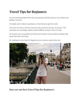 Travel Tips for Beginners
So your friends got back from their annual jaunt abroad and you can contain your
jealousy no more.
Or maybe you’re about to graduate, or have been let go from work.
You know it’s time to hit the road, but how and where do you even start? The
questions are seemingly endless and it’s difficult to know where to start.
No worries; you can quickly turn from travel noob to travel snob by starting with
these first time travel tips.
By reading out travel tips for beginners, you can have a great trip, too!
Here are our best Travel Tips for Beginners
 