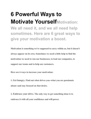 6 Powerful Ways to
Motivate YourselfMotivation:
We all need it, and we all need help
sometimes. Here are 6 great ways to
give your motivation a boost.
Motivation is something we're supposed to carry within us, but it doesn't
always appear on its own. Sometimes we need a little help to find the
motivation we need to run our businesses, to lead our companies, to
support our teams and to help our customers.
Here are 6 ways to increase your motivation:
1. Get hungry. Find out what drives you--what you are passionate
about--and stay focused on that desire.
2. Embrace your drive. The only way to get something done is to
embrace it with all your confidence and will power.
 