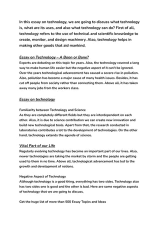 In this essay on technology, we are going to discuss what technology
is, what are its uses, and also what technology can do? First of all,
technology refers to the use of technical and scientific knowledge to
create, monitor, and design machinery. Also, technology helps in
making other goods that aid mankind.
Essay on Technology – A Boon or Bane?
Experts are debating on this topic for years. Also, the technology covered a long
way to make human life easier but the negative aspect of it can’t be ignored.
Over the years technological advancement has caused a severe rise in pollution.
Also, pollution has become a major cause of many health issues. Besides, it has
cut off people from society rather than connecting them. Above all, it has taken
away many jobs from the workers class.
Essay on technology
Familiarity between Technology and Science
As they are completely different fields but they are interdependent on each
other. Also, it is due to science contribution we can create new innovation and
build new technological tools. Apart from that, the research conducted in
laboratories contributes a lot to the development of technologies. On the other
hand, technology extends the agenda of science.
Vital Part of our Life
Regularly evolving technology has become an important part of our lives. Also,
newer technologies are taking the market by storm and the people are getting
used to them in no time. Above all, technological advancement has led to the
growth and development of nations.
Negative Aspect of Technology
Although technology is a good thing, everything has two sides. Technology also
has two sides one is good and the other is bad. Here are some negative aspects
of technology that we are going to discuss.
Get the huge list of more than 500 Essay Topics and Ideas
 