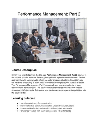 Performance Management: Part 2
Course Description
Enrich your knowledge from the bite-size Performance Management: Part 2 course. In
this course, you will learn the benefits, principles and styles of communication. You will
also learn how to communicate effectively under pressure situations. In addition, you
will have the opportunity to learn about leadership and improve your skills as a leader.
This Performance Management: Part 2 course will also help you understand team
resilience and its challenges. This course will also familiarise you with work-related
stress and HSE standards. To improve your performance management capabilities, join
the course today!
Learning outcome
● Learn the principles of communication
● Improve effective communication skills under stressful situations
● Understand leadership and develop skills required as a leader
● Familiarise yourself with team resilience and HSE standards
 