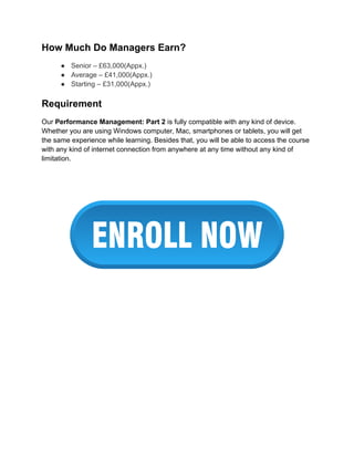 How Much Do Managers Earn?
● Senior – £63,000(Appx.)
● Average – £41,000(Appx.)
● Starting – £31,000(Appx.)
Requirement
Our Performance Management: Part 2 is fully compatible with any kind of device.
Whether you are using Windows computer, Mac, smartphones or tablets, you will get
the same experience while learning. Besides that, you will be able to access the course
with any kind of internet connection from anywhere at any time without any kind of
limitation.
 