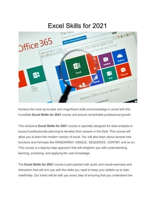 Excel Skills for 2021
Achieve the most up-to-date and magnificent skills and knowledge in excel with this
incredible Excel Skills for 2021 course and ensure remarkable professional growth.
This exclusive Excel Skills for 2021 course is specially designed for data analysts or
account professionals planning to develop their careers in this field. This course will
allow you to learn the modern version of excel. You will also learn about several new
functions and formulas like RANDARRAY, UNIQUE, SEQUENCE, SORTBY, and so on.
This course is a step-by-step approach that will enlighten you with understanding,
learning, practising, and applying the vast knowledge.
The Excel Skills for 2021 course is jam-packed with audio and visual exercises and
interaction that will arm you with the skills you need to keep your skillets up to date
indefinitely. Our tutors will be with you every step of ensuring that you understand the
 