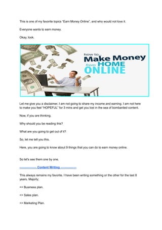 This is one of my favorite topics “Earn Money Online”, and who would not love it.
Everyone wants to earn money.
Okay, look.
Let me give you a disclaimer, I am not going to share my income and earning. I am not here
to make you feel “HOPEFUL” for 3 mins and get you lost in the sea of bombarded content.
Now, if you are thinking.
Why should you be reading this?
What are you going to get out of it?
So, let me tell you this.
Here, you are going to know about 9 things that you can do to earn money online.
So let's see them one by one.
----------------- Content Writing ----------------
This always remains my favorite. I have been writing something or the other for the last 8
years. Majorly;
=> Business plan.
=> Sales plan.
=> Marketing Plan.
 