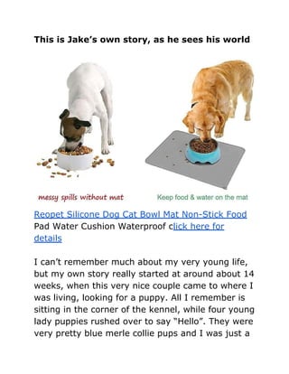 This is Jake’s own story, as he sees his world
Reopet Silicone Dog Cat Bowl Mat Non-Stick Food
Pad Water Cushion Waterproof click here for
details
I can’t remember much about my very young life,
but my own story really started at around about 14
weeks, when this very nice couple came to where I
was living, looking for a puppy. All I remember is
sitting in the corner of the kennel, while four young
lady puppies rushed over to say “Hello”. They were
very pretty blue merle collie pups and I was just a
 