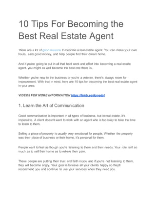 10 Tips For Becoming the
Best Real Estate Agent
There are a lot of good reasons to become a real estate agent. You can make your own
hours, earn good money, and help people find their dream home.
And if you're going to put in all that hard work and effort into becoming a real estate
agent, you might as well become the best one there is.
Whether you're new to the business or you're a veteran, there's always room for
improvement. With that in mind, here are 10 tips for becoming the best real estate agent
in your area.
VIDEOS FOR MORE INFORMATION https://linktr.ee/donedat
1. Learn the Art of Communication
Good communication is important in all types of business, but in real estate, it's
imperative. A client doesn't want to work with an agent who is too busy to take the time
to listen to them.
Selling a piece of property is usually very emotional for people. Whether the property
was their place of business or their home, it's personal for them.
People want to feel as though you're listening to them and their needs. Your role isn't so
much as to sell their home as to relieve their pain.
These people are putting their trust and faith in you and if you're not listening to them,
they will become angry. Your goal is to leave all your clients happy so they'll
recommend you and continue to use your services when they need you.
 