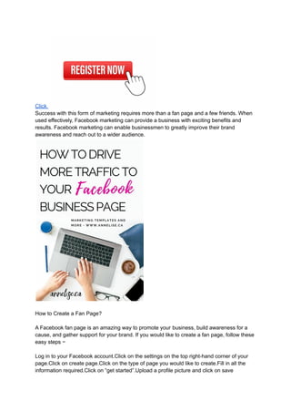 Click
Success with this form of marketing requires more than a fan page and a few friends. When
used effectively, Facebook marketing can provide a business with exciting benefits and
results. Facebook marketing can enable businessmen to greatly improve their brand
awareness and reach out to a wider audience.
How to Create a Fan Page?
A Facebook fan page is an amazing way to promote your business, build awareness for a
cause, and gather support for your brand. If you would like to create a fan page, follow these
easy steps −
Log in to your Facebook account.Click on the settings on the top right-hand corner of your
page.Click on create page.Click on the type of page you would like to create.Fill in all the
information required.Click on “get started”.Upload a profile picture and click on save
 