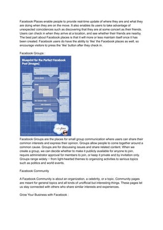 Facebook Places enable people to provide real-time update of where they are and what they
are doing when they are on the move. It also enables its users to take advantage of
unexpected coincidences such as discovering that they are at some concert as their friends.
Users can check in when they arrive at a location, and see whether their friends are nearby.
The best part about Facebook places is that it will more or less maintain itself once it has
been created. Facebook users do have the ability to ‘like’ the Facebook places as well, so
encourage visitors to press the ‘like’ button after they check in.
Facebook Groups :
Facebook Groups are the places for small group communication where users can share their
common interests and express their opinion. Groups allow people to come together around a
common cause. Groups are for discussing issues and share related content. When we
create a group, we can decide whether to make it publicly available for anyone to join,
require administrator approval for members to join, or keep it private and by invitation only.
Groups range widely − from light-hearted themes to organizing activities to serious topics
such as politics and world events.
Facebook Community
A Facebook Community is about an organization, a celebrity, or a topic. Community pages
are meant for general topics and all kinds of unofficial but interesting things. These pages let
us stay connected with others who share similar interests and experiences.
Grow Your Business with Facebook :
 