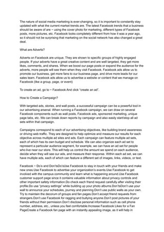 The nature of social media marketing is ever-changing, so it is important to constantly stay
updated with what the current market trends are. The latest Facebook trends that a business
should be aware of are − using the cover photo for marketing, different types of Facebook
posts, more pictures, etc. Facebook looks completely different from how it was a year ago,
so it should not be surprising that marketing on the social network has also changed a great
deal.
What are Adverts?
Adverts on Facebook are unique. They are shown to specific groups of highly engaged
people. If your adverts have a great creative content and are well targeted, they get more
likes, comments, and shares. When we boost our page posts or expand the audience for the
adverts, more people will see them when they visit Facebook. Facebook ads allow us to
promote our business, get more fans to our business page, and drive more leads for our
sales team. Facebook ads allow us to advertise a website or content that we manage on
Facebook (like a group, page, or event)
To create an ad, go to − Facebook And click “create an ad”.
How to Create a Campaign?
With targeted ads, stories, and wall posts, a successful campaign can be a powerful tool in
our advertising arsenal. When running a Facebook campaign, we can draw on several
Facebook components such as wall posts, Facebook ads, sponsored marketing, unique
page tabs, etc. We can break down reports by campaign and also easily start/stop all ad
sets within that campaign.
Campaigns correspond to each of our advertising objectives, like building brand awareness
or driving web traffic. They are designed to help optimize and measure our results for each
objective across multiple ad sites and ads. Each campaign can feature multiple ad sets,
each of which has its own budget and schedule. We can also organize each ad set to
represent a particular audience segment, for example, we can have an ad set for people
who live near our store. This will help us control the amount we spend on each audience,
decide when they will see our ads, and measure their response. Within each ad set, we can
have multiple ads, each of which can feature a different set of images, links, videos, or text.
Facebook − Do’s and Don’tsDo’sUse Facebook to stay in touch with your friends and make
new ones.Use Facebook to advertise your organization’s events.Use Facebook to get
involved with the campus community and learn what is happening around.Use Facebook
customer support page since it contains valuable information about privacy controls and
other important safety information.Do check each friend request carefully after visiting their
profile.Do use “privacy settings” while building up your photo albums.Don’tsDon’t use your
wall to announce your schedules, journey and planning.Don’t use public walls as your own.
Try to maintain the decorum of groups and fan pages.Don’t accept friend requests from
strangers.Don’t use Facebook for ragging and bullying anyone.Don’t post pictures of your
friends without their permission.Don’t disclose personal information such as cell phone
number, address, etc., unless you feel comfortable.Increase Facebook Likes for a Fan
PageCreate a Facebook fan page with an instantly appealing image, as it will help in
 