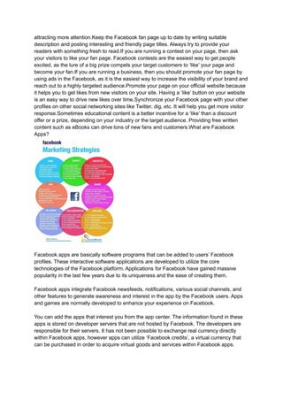 attracting more attention.Keep the Facebook fan page up to date by writing suitable
description and posting interesting and friendly page titles. Always try to provide your
readers with something fresh to read.If you are running a contest on your page, then ask
your visitors to like your fan page. Facebook contests are the easiest way to get people
excited, as the lure of a big prize compels your target customers to ‘like’ your page and
become your fan.If you are running a business, then you should promote your fan page by
using ads in the Facebook, as it is the easiest way to increase the visibility of your brand and
reach out to a highly targeted audience.Promote your page on your official website because
it helps you to get likes from new visitors on your site. Having a ‘like’ button on your website
is an easy way to drive new likes over time.Synchronize your Facebook page with your other
profiles on other social networking sites like Twitter, dig, etc. It will help you get more visitor
response.Sometimes educational content is a better incentive for a ‘like’ than a discount
offer or a prize, depending on your industry or the target audience. Providing free written
content such as eBooks can drive tons of new fans and customers.What are Facebook
Apps?
Facebook apps are basically software programs that can be added to users’ Facebook
profiles. These interactive software applications are developed to utilize the core
technologies of the Facebook platform. Applications for Facebook have gained massive
popularity in the last few years due to its uniqueness and the ease of creating them.
Facebook apps integrate Facebook newsfeeds, notifications, various social channels, and
other features to generate awareness and interest in the app by the Facebook users. Apps
and games are normally developed to enhance your experience on Facebook.
You can add the apps that interest you from the app center. The information found in these
apps is stored on developer servers that are not hosted by Facebook. The developers are
responsible for their servers. It has not been possible to exchange real currency directly
within Facebook apps, however apps can utilize ‘Facebook credits’, a virtual currency that
can be purchased in order to acquire virtual goods and services within Facebook apps.
 