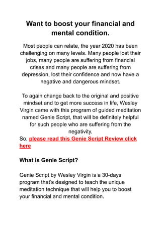 Want to boost your financial and
mental condition.
Most people can relate, the year 2020 has been
challenging on many levels. Many people lost their
jobs, many people are suffering from financial
crises and many people are suffering from
depression, lost their confidence and now have a
negative and dangerous mindset.
To again change back to the original and positive
mindset and to get more success in life, Wesley
Virgin came with this program of guided meditation
named Genie Script, that will be definitely helpful
for such people who are suffering from the
negativity.
So, please read this Genie Script Review click
here
What is Genie Script?
Genie Script by Wesley Virgin is a 30-days
program that’s designed to teach the unique
meditation technique that will help you to boost
your financial and mental condition.
 