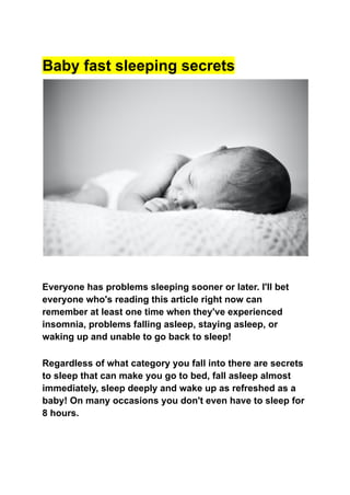 Baby fast sleeping secrets
Everyone has problems sleeping sooner or later. I'll bet
everyone who's reading this article right now can
remember at least one time when they've experienced
insomnia, problems falling asleep, staying asleep, or
waking up and unable to go back to sleep!
Regardless of what category you fall into there are secrets
to sleep that can make you go to bed, fall asleep almost
immediately, sleep deeply and wake up as refreshed as a
baby! On many occasions you don't even have to sleep for
8 hours.
 