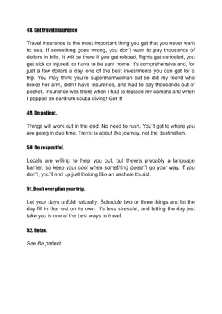 48. Get travel insurance
Travel insurance is the most important thing you get that you never want
to use. If something goes wrong, you don’t want to pay thousands of
dollars in bills. It will be there if you get robbed, flights get canceled, you
get sick or injured, or have to be sent home. It’s comprehensive and, for
just a few dollars a day, one of the best investments you can get for a
trip. You may think you’re superman/woman but so did my friend who
broke her arm, didn’t have insurance, and had to pay thousands out of
pocket. Insurance was there when I had to replace my camera and when
I popped an eardrum scuba diving! Get it!
49. Be patient.
Things will work out in the end. No need to rush. You’ll get to where you
are going in due time. Travel is about the journey, not the destination.
50. Be respectful.
Locals are willing to help you out, but there’s probably a language
barrier, so keep your cool when something doesn’t go your way. If you
don’t, you’ll end up just looking like an asshole tourist.
51. Don’t over plan your trip.
Let your days unfold naturally. Schedule two or three things and let the
day fill in the rest on its own. It’s less stressful, and letting the day just
take you is one of the best ways to travel.
52. Relax.
See Be patient.
 