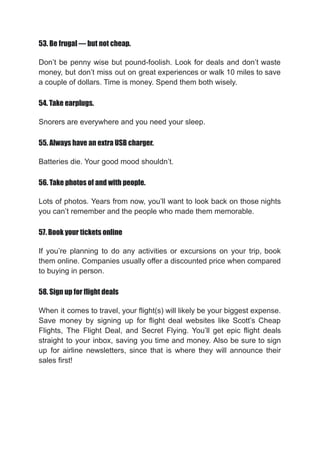 53. Be frugal — but not cheap.
Don’t be penny wise but pound-foolish. Look for deals and don’t waste
money, but don’t miss out on great experiences or walk 10 miles to save
a couple of dollars. Time is money. Spend them both wisely.
54. Take earplugs.
Snorers are everywhere and you need your sleep.
55. Always have an extra USB charger.
Batteries die. Your good mood shouldn’t.
56. Take photos of and with people.
Lots of photos. Years from now, you’ll want to look back on those nights
you can’t remember and the people who made them memorable.
57. Book your tickets online
If you’re planning to do any activities or excursions on your trip, book
them online. Companies usually offer a discounted price when compared
to buying in person.
58. Sign up for flight deals
When it comes to travel, your flight(s) will likely be your biggest expense.
Save money by signing up for flight deal websites like Scott’s Cheap
Flights, The Flight Deal, and Secret Flying. You’ll get epic flight deals
straight to your inbox, saving you time and money. Also be sure to sign
up for airline newsletters, since that is where they will announce their
sales first!
 