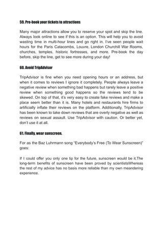 59. Pre-book your tickets to attractions
Many major attractions allow you to reserve your spot and skip the line.
Always look online to see if this is an option. This will help you to avoid
wasting time in multi-hour lines and go right in. I’ve seen people wait
hours for the Paris Catacombs, Louvre, London Churchill War Rooms,
churches, temples, historic fortresses, and more. Pre-book the day
before, skip the line, get to see more during your day!
60. Avoid TripAdvisor
TripAdvisor is fine when you need opening hours or an address, but
when it comes to reviews I ignore it completely. People always leave a
negative review when something bad happens but rarely leave a positive
review when something good happens so the reviews tend to be
skewed. On top of that, it’s very easy to create fake reviews and make a
place seem better than it is. Many hotels and restaurants hire firms to
artificially inflate their reviews on the platform. Additionally, TripAdvisor
has been known to take down reviews that are overly negative as well as
reviews on sexual assault. Use TripAdvisor with caution. Or better yet,
don’t use it at all.
61. Finally, wear sunscreen.
For as the Baz Luhrmann song “Everybody’s Free (To Wear Sunscreen)”
goes:
If I could offer you only one tip for the future, sunscreen would be it.The
long-term benefits of sunscreen have been proved by scientistsWhereas
the rest of my advice has no basis more reliable than my own meandering
experience.
 