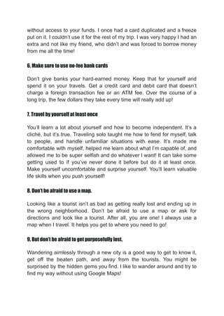 without access to your funds. I once had a card duplicated and a freeze
put on it. I couldn’t use it for the rest of my trip. I was very happy I had an
extra and not like my friend, who didn’t and was forced to borrow money
from me all the time!
6. Make sure to use no-fee bank cards
Don’t give banks your hard-earned money. Keep that for yourself and
spend it on your travels. Get a credit card and debit card that doesn’t
charge a foreign transaction fee or an ATM fee. Over the course of a
long trip, the few dollars they take every time will really add up!
7. Travel by yourself at least once
You’ll learn a lot about yourself and how to become independent. It’s a
cliché, but it’s true. Traveling solo taught me how to fend for myself, talk
to people, and handle unfamiliar situations with ease. It’s made me
comfortable with myself, helped me learn about what I’m capable of, and
allowed me to be super selfish and do whatever I want! It can take some
getting used to if you’ve never done it before but do it at least once.
Make yourself uncomfortable and surprise yourself. You’ll learn valuable
life skills when you push yourself!
8. Don’t be afraid to use a map.
Looking like a tourist isn’t as bad as getting really lost and ending up in
the wrong neighborhood. Don’t be afraid to use a map or ask for
directions and look like a tourist. After all, you are one! I always use a
map when I travel. It helps you get to where you need to go!
9. But don’t be afraid to get purposefully lost.
Wandering aimlessly through a new city is a good way to get to know it,
get off the beaten path, and away from the tourists. You might be
surprised by the hidden gems you find. I like to wander around and try to
find my way without using Google Maps!
 