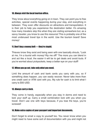 10. Always visit the local tourism office.
They know about everything going on in town. They can point you to free
activities, special events happening during your stay, and everything in
between. They even offer discounts on attractions and transportation. It
is their job to help you experience the destination better. It’s amazing
how many travelers skip this when they are visiting somewhere but, as a
savvy traveler, you know to use this resource! This is probably one of the
most underused travel tips in the world. Use the tourism board! Save
money!
11. Don’t buy a money belt — they’re stupid.
Thieves know they exist and being seen with one basically shouts, “Look
at me, I’m a tourist with money! Rip me off!” The more you can blend in
and act like a local, the easier it will be to get deals and avoid touts. If
you’re worried about pickpockets, keep a better eye on your stuff!
12. When you go out, take only what you need.
Limit the amount of cash and bank cards you carry with you, so if
something does happen, you can easily recover. Never take more than
one credit card or ATM card with you. My rule for cash is to limit what I
carry to $50 USD.
13. Always carry a lock.
They come in handy, especially when you stay in dorms and need to
lock your stuff up. Carry a small combination lock with you when you
travel. Don’t use one with keys because, if you lose the keys, you’re
screwed!
14. Make extra copies of your passport and important documents.
Don’t forget to email a copy to yourself too. You never know when you
might need to have some sort of documentation with you and might not
 
