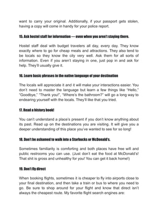 want to carry your original. Additionally, if your passport gets stolen,
having a copy will come in handy for your police report.
15. Ask hostel staff for information — even when you aren’t staying there.
Hostel staff deal with budget travelers all day, every day. They know
exactly where to go for cheap meals and attractions. They also tend to
be locals so they know the city very well. Ask them for all sorts of
information. Even if you aren’t staying in one, just pop in and ask for
help. They’ll usually give it.
16. Learn basic phrases in the native language of your destination
The locals will appreciate it and it will make your interactions easier. You
don’t need to master the language but learn a few things like “Hello,”
“Goodbye,” “Thank you!”, “Where’s the bathroom?” will go a long way to
endearing yourself with the locals. They’ll like that you tried.
17. Read a history book!
You can’t understand a place’s present if you don’t know anything about
its past. Read up on the destinations you are visiting. It will give you a
deeper understanding of this place you’ve wanted to see for so long!
18. Don’t be ashamed to walk into a Starbucks or McDonald’s.
Sometimes familiarity is comforting and both places have free wifi and
public restrooms you can use. (Just don’t eat the food at McDonald’s!
That shit is gross and unhealthy for you! You can get it back home!)
19. Don’t fly direct
When booking flights, sometimes it is cheaper to fly into airports close to
your final destination, and then take a train or bus to where you need to
go. Be sure to shop around for your flight and know that direct isn’t
always the cheapest route. My favorite flight search engines are:
 