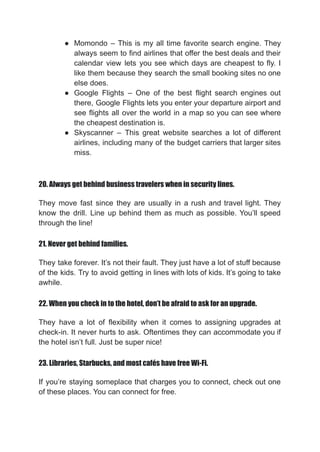 ● Momondo – This is my all time favorite search engine. They
always seem to find airlines that offer the best deals and their
calendar view lets you see which days are cheapest to fly. I
like them because they search the small booking sites no one
else does.
● Google Flights – One of the best flight search engines out
there, Google Flights lets you enter your departure airport and
see flights all over the world in a map so you can see where
the cheapest destination is.
● Skyscanner – This great website searches a lot of different
airlines, including many of the budget carriers that larger sites
miss.
20. Always get behind business travelers when in security lines.
They move fast since they are usually in a rush and travel light. They
know the drill. Line up behind them as much as possible. You’ll speed
through the line!
21. Never get behind families.
They take forever. It’s not their fault. They just have a lot of stuff because
of the kids. Try to avoid getting in lines with lots of kids. It’s going to take
awhile.
22. When you check in to the hotel, don’t be afraid to ask for an upgrade.
They have a lot of flexibility when it comes to assigning upgrades at
check-in. It never hurts to ask. Oftentimes they can accommodate you if
the hotel isn’t full. Just be super nice!
23. Libraries, Starbucks, and most cafés have free Wi-Fi.
If you’re staying someplace that charges you to connect, check out one
of these places. You can connect for free.
 