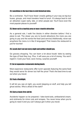 24. Lunchtime is the best time to visit historical sites.
Be a contrarian. You’ll have fewer crowds getting in your way as big tour
buses, groups, and most travelers head to lunch. It’s always best to visit
an attraction super early, late, or when people eat. You’ll have even the
most popular places to yourself!
25. Never eat in a touristy area or near a tourist attraction
As a general rule, I walk five blocks in either direction before I find a
place to eat. The closer you are to tourist attractions the more you are
going to pay and the worse the food (and service).Additionally, never eat
anywhere the menu is in like 6 languages! That means the restaurant is
just for tourists!
26. Locals don’t eat out every night and neither should you.
Go grocery shopping. You can learn a lot about locals’ diets by seeing
the type of food they buy. Plus, it will save you a lot of money. You won’t
regret it. Cook your food, save money, surprise yourself!
27. Eat at expensive restaurants during lunch.
Most expensive restaurants offer lunch specials featuring the same food
they would serve for dinner but half the price! That’s the best time to eat
out when you travel.
28. Pack a flashlight.
It will let you see at night, you avoid stepping on stuff, and help you tell
ghost stories. Who’s afraid of the dark?
29. Carry a basic first-aid kit.
Accidents happen so be prepared. I take band-aids, antibacterial cream,
and ointments for minor cuts and scrapes. You never know when you’re
going to need it and you can’t always get it when you travel.
 