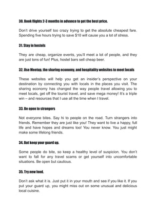 30. Book flights 2-3 months in advance to get the best price.
Don’t drive yourself too crazy trying to get the absolute cheapest fare.
Spending five hours trying to save $10 will cause you a lot of stress.
31. Stay in hostels
They are cheap, organize events, you’ll meet a lot of people, and they
are just tons of fun! Plus, hostel bars sell cheap beer.
32. Use Meetup, the sharing economy, and hospitality websites to meet locals
These websites will help you get an insider’s perspective on your
destination by connecting you with locals in the places you visit. The
sharing economy has changed the way people travel allowing you to
meet locals, get off the tourist travel, and save mega money! It’s a triple
win – and resources that I use all the time when I travel.
33. Be open to strangers
Not everyone bites. Say hi to people on the road. Turn strangers into
friends. Remember they are just like you! They want to live a happy, full
life and have hopes and dreams too! You never know. You just might
make some lifelong friends.
34. But keep your guard up.
Some people do bite, so keep a healthy level of suspicion. You don’t
want to fall for any travel scams or get yourself into uncomfortable
situations. Be open but cautious.
35. Try new food.
Don’t ask what it is. Just put it in your mouth and see if you like it. If you
put your guard up, you might miss out on some unusual and delicious
local cuisine.
 