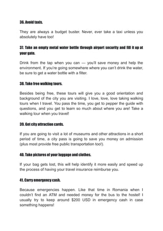 36. Avoid taxis.
They are always a budget buster. Never, ever take a taxi unless you
absolutely have too!
37. Take an empty metal water bottle through airport security and fill it up at
your gate.
Drink from the tap when you can — you’ll save money and help the
environment. If you’re going somewhere where you can’t drink the water,
be sure to get a water bottle with a filter.
38. Take free walking tours.
Besides being free, these tours will give you a good orientation and
background of the city you are visiting. I love, love, love taking walking
tours when I travel. You pass the time, you get to pepper the guide with
questions, and you get to learn so much about where you are! Take a
walking tour when you travel!
39. Get city attraction cards.
If you are going to visit a lot of museums and other attractions in a short
period of time, a city pass is going to save you money on admission
(plus most provide free public transportation too!).
40. Take pictures of your luggage and clothes.
If your bag gets lost, this will help identify it more easily and speed up
the process of having your travel insurance reimburse you.
41. Carry emergency cash.
Because emergencies happen. Like that time in Romania when I
couldn’t find an ATM and needed money for the bus to the hostel! I
usually try to keep around $200 USD in emergency cash in case
something happens!
 