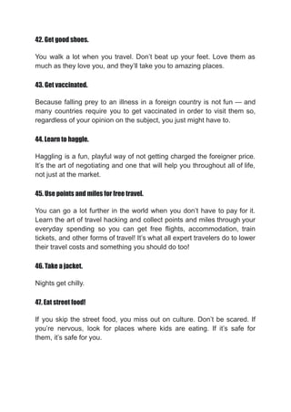 42. Get good shoes.
You walk a lot when you travel. Don’t beat up your feet. Love them as
much as they love you, and they’ll take you to amazing places.
43. Get vaccinated.
Because falling prey to an illness in a foreign country is not fun — and
many countries require you to get vaccinated in order to visit them so,
regardless of your opinion on the subject, you just might have to.
44. Learn to haggle.
Haggling is a fun, playful way of not getting charged the foreigner price.
It’s the art of negotiating and one that will help you throughout all of life,
not just at the market.
45. Use points and miles for free travel.
You can go a lot further in the world when you don’t have to pay for it.
Learn the art of travel hacking and collect points and miles through your
everyday spending so you can get free flights, accommodation, train
tickets, and other forms of travel! It’s what all expert travelers do to lower
their travel costs and something you should do too!
46. Take a jacket.
Nights get chilly.
47. Eat street food!
If you skip the street food, you miss out on culture. Don’t be scared. If
you’re nervous, look for places where kids are eating. If it’s safe for
them, it’s safe for you.
 