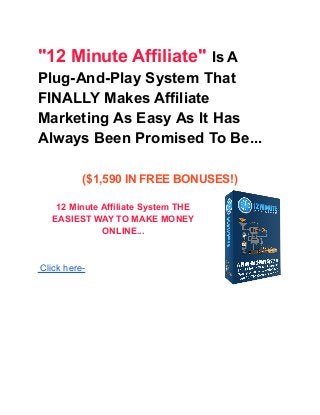 "12 Minute Affiliate" Is A
Plug-And-Play System That
FINALLY Makes Affiliate
Marketing As Easy As It Has
Always Been Promised To Be...
($1,590 IN FREE BONUSES!)
12 Minute Affiliate System THE
EASIEST WAY TO MAKE MONEY
ONLINE...
Click here-
 